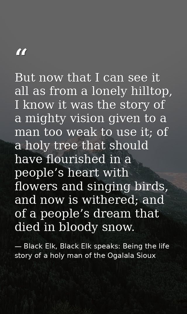 But now that I can see it all as from a lonely hilltop, I know it was the story of a mighty vision given to a man too we — Black Elk, Black Elk speaks: Being the life story of a holy man of the Ogalala Sioux