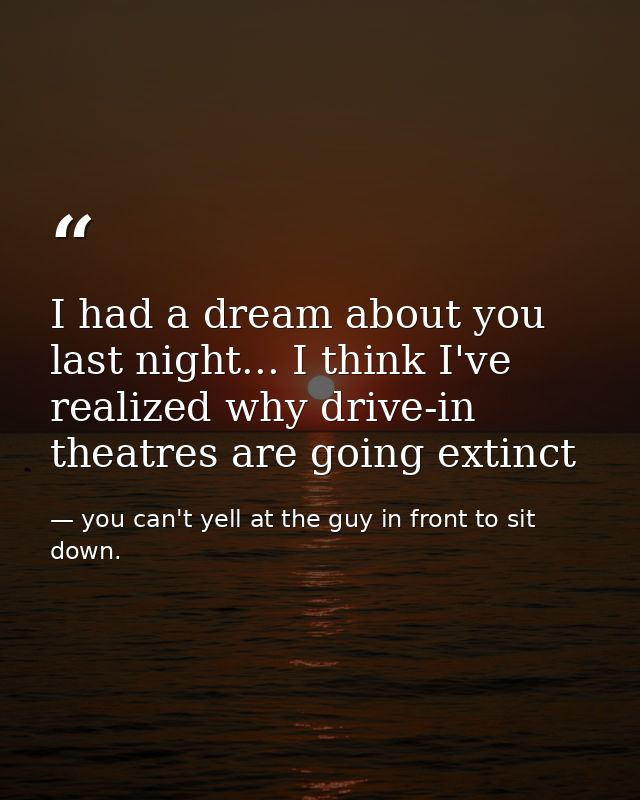 I had a dream about you last night... I think I've realized why drive-in theatres are going extinct — you can't yell at the guy in front to sit down.