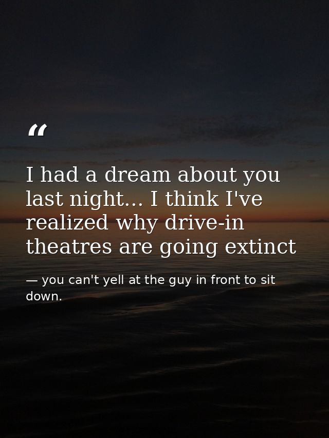 I had a dream about you last night... I think I've realized why drive-in theatres are going extinct — you can't yell at the guy in front to sit down.