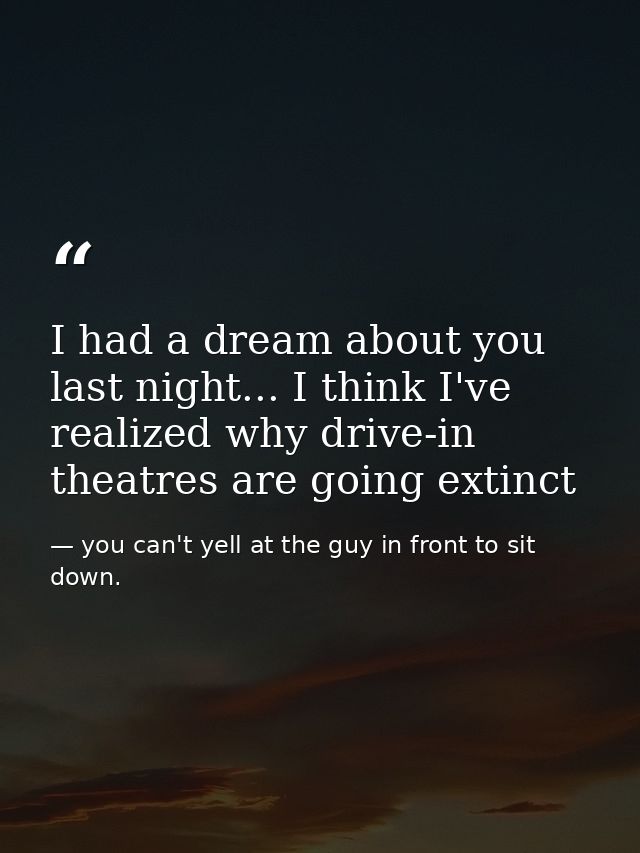 I had a dream about you last night... I think I've realized why drive-in theatres are going extinct — you can't yell at the guy in front to sit down.