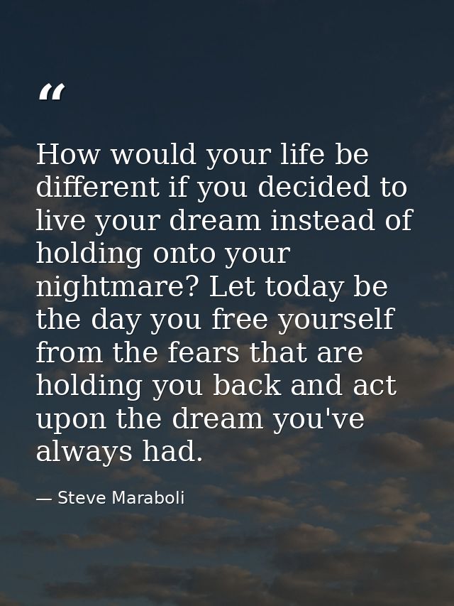 How would your life be different if you decided to live your dream instead of holding onto your nightmare? Let today be  — Steve Maraboli