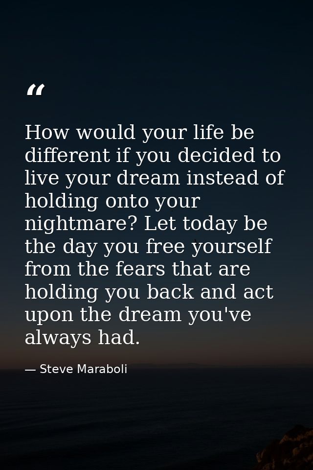 How would your life be different if you decided to live your dream instead of holding onto your nightmare? Let today be  — Steve Maraboli