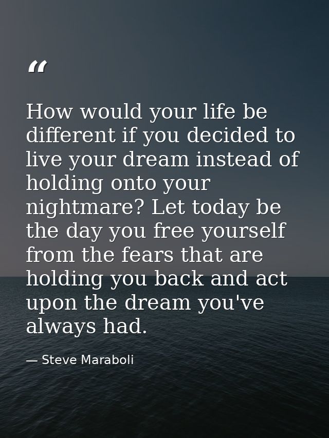 How would your life be different if you decided to live your dream instead of holding onto your nightmare? Let today be  — Steve Maraboli