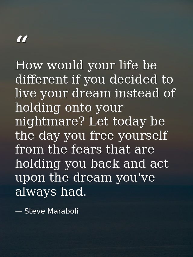 How would your life be different if you decided to live your dream instead of holding onto your nightmare? Let today be  — Steve Maraboli