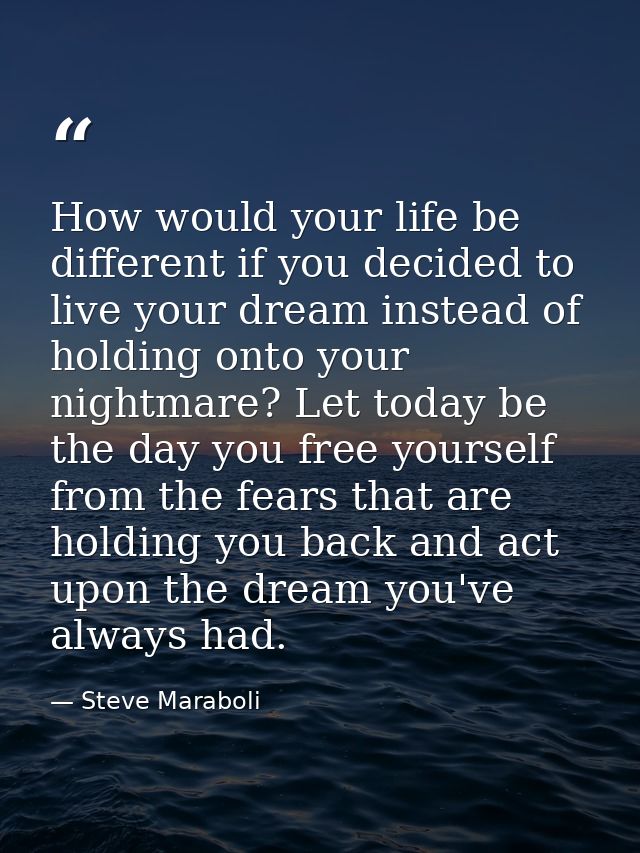How would your life be different if you decided to live your dream instead of holding onto your nightmare? Let today be  — Steve Maraboli
