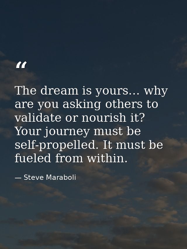 The dream is yours… why are you asking others to validate or nourish it? Your journey must be self-propelled. It must be — Steve Maraboli