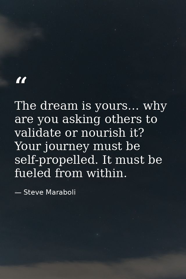The dream is yours… why are you asking others to validate or nourish it? Your journey must be self-propelled. It must be — Steve Maraboli