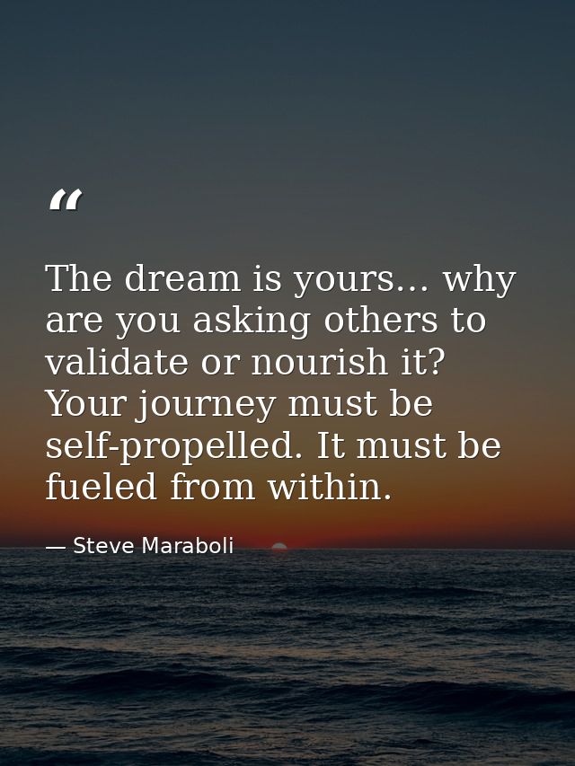 The dream is yours… why are you asking others to validate or nourish it? Your journey must be self-propelled. It must be — Steve Maraboli