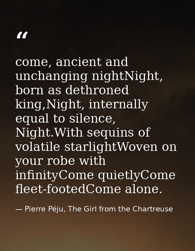 come, ancient and unchanging nightNight, born as dethroned king,Night, internally equal to silence, Night.With sequins o — Pierre Péju, The Girl from the Chartreuse