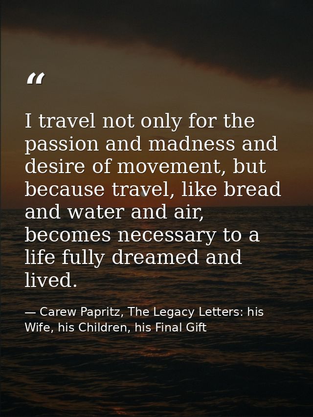 I travel not only for the passion and madness and desire of movement, but because travel, like bread and water and air,  — Carew Papritz, The Legacy Letters: his Wife, his Children, his Final Gift