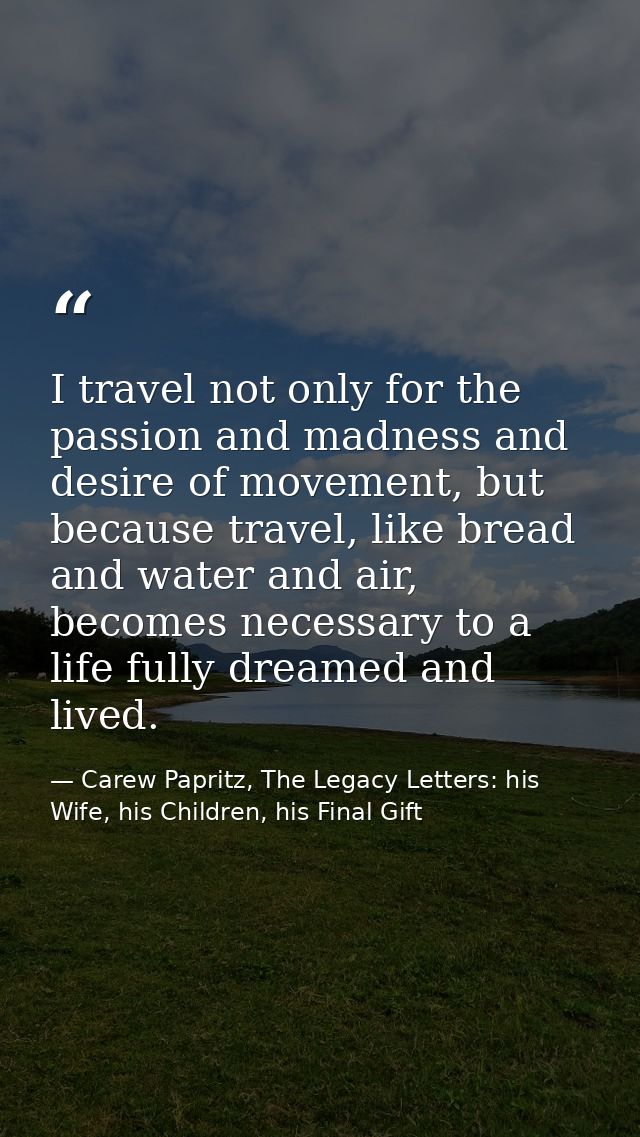 I travel not only for the passion and madness and desire of movement, but because travel, like bread and water and air,  — Carew Papritz, The Legacy Letters: his Wife, his Children, his Final Gift