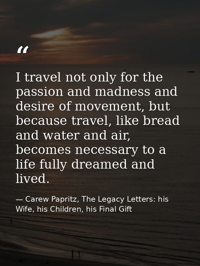 I travel not only for the passion and madness and desire of movement, but because travel, like bread and water and air,  — Carew Papritz, The Legacy Letters: his Wife, his Children, his Final Gift