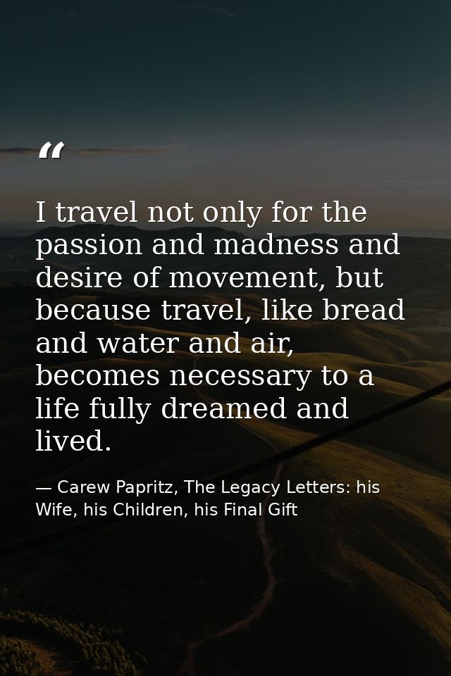 I travel not only for the passion and madness and desire of movement, but because travel, like bread and water and air,  — Carew Papritz, The Legacy Letters: his Wife, his Children, his Final Gift
