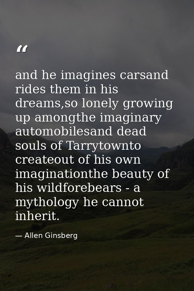 and he imagines carsand rides them in his dreams,so lonely growing up amongthe imaginary automobilesand dead souls of Ta — Allen Ginsberg