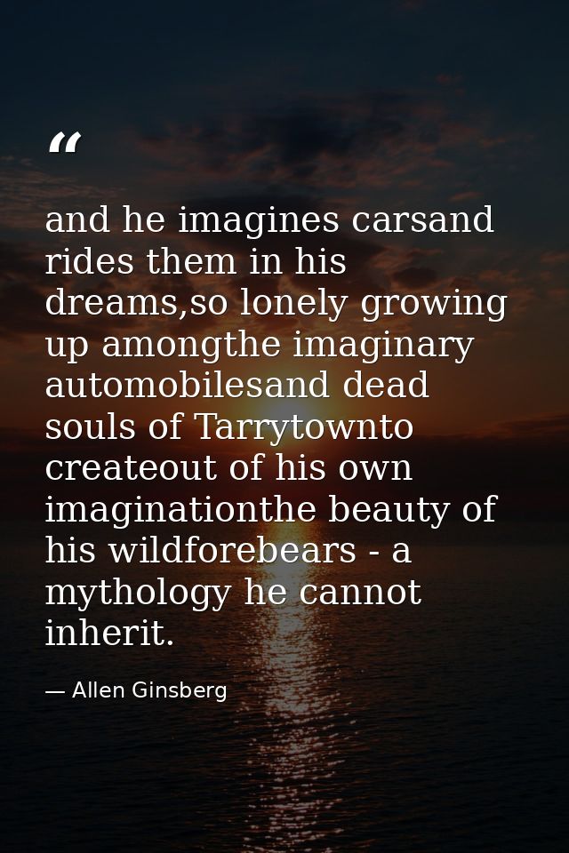 and he imagines carsand rides them in his dreams,so lonely growing up amongthe imaginary automobilesand dead souls of Ta — Allen Ginsberg