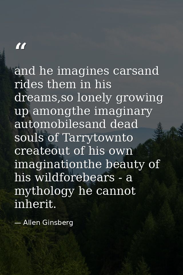 and he imagines carsand rides them in his dreams,so lonely growing up amongthe imaginary automobilesand dead souls of Ta — Allen Ginsberg