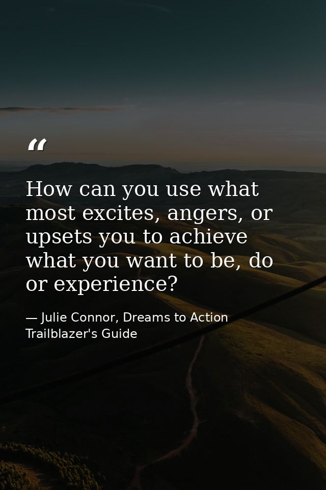 How can you use what most excites, angers, or upsets you to achieve what you want to be, do or experience? — Julie Connor, Dreams to Action Trailblazer's Guide
