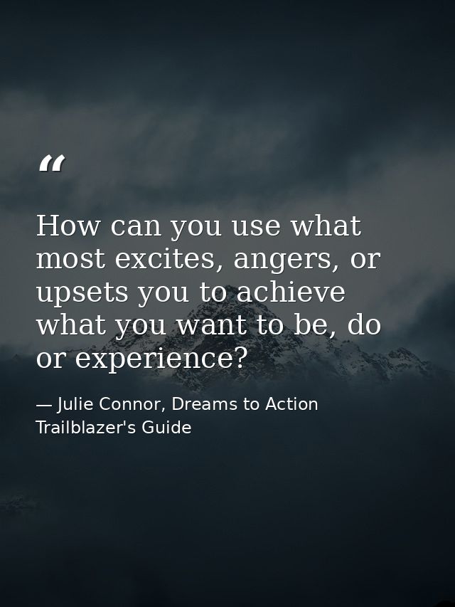 How can you use what most excites, angers, or upsets you to achieve what you want to be, do or experience? — Julie Connor, Dreams to Action Trailblazer's Guide