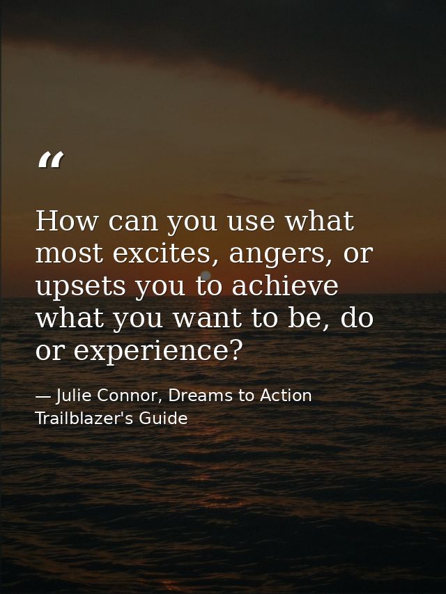 How can you use what most excites, angers, or upsets you to achieve what you want to be, do or experience? — Julie Connor, Dreams to Action Trailblazer's Guide