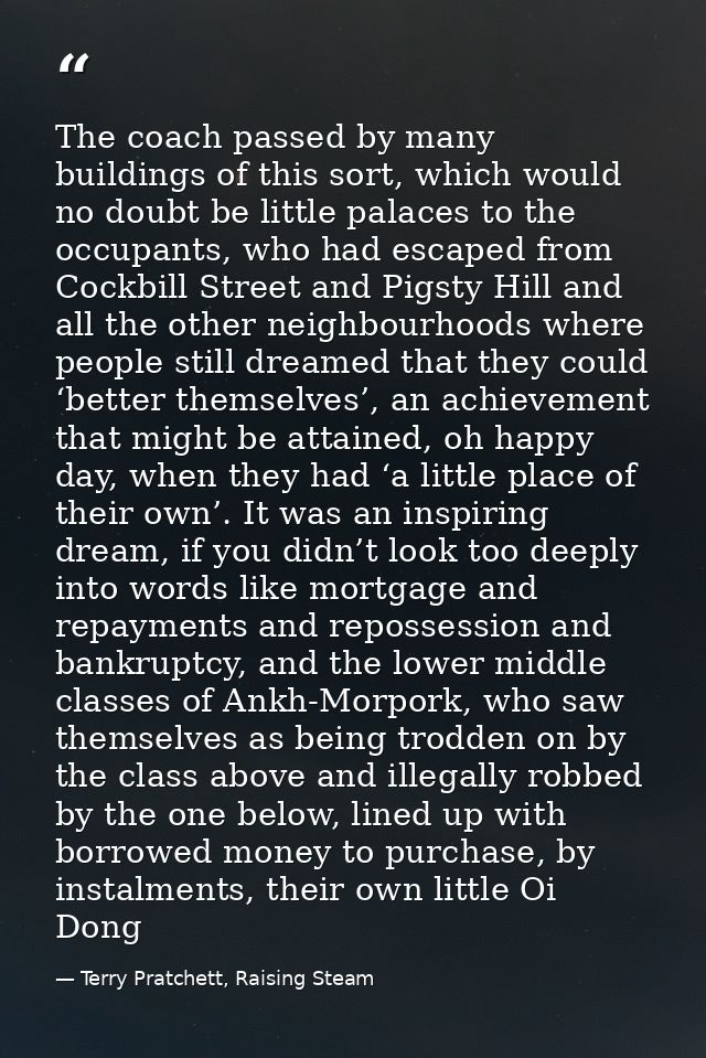 The coach passed by many buildings of this sort, which would no doubt be little palaces to the occupants, who had escape — Terry Pratchett, Raising Steam