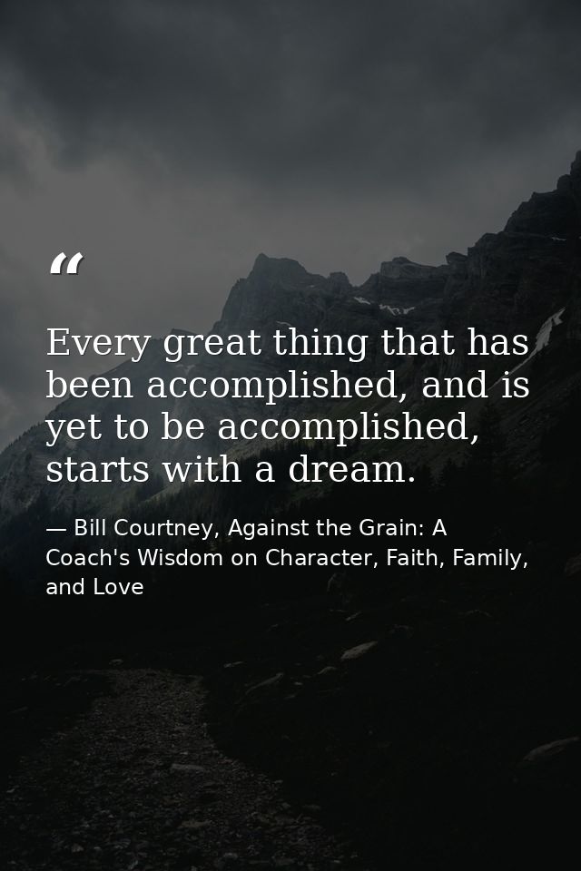 Every great thing that has been accomplished, and is yet to be accomplished, starts with a dream. — Bill Courtney, Against the Grain: A Coach's Wisdom on Character, Faith, Family, and Love