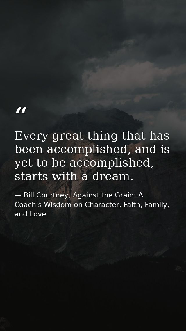 Every great thing that has been accomplished, and is yet to be accomplished, starts with a dream. — Bill Courtney, Against the Grain: A Coach's Wisdom on Character, Faith, Family, and Love