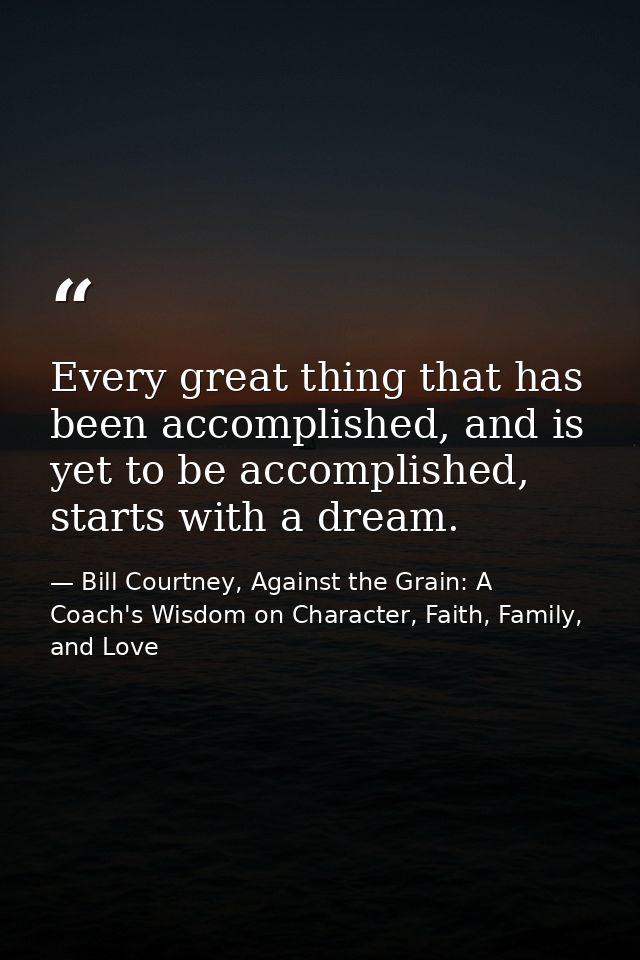 Every great thing that has been accomplished, and is yet to be accomplished, starts with a dream. — Bill Courtney, Against the Grain: A Coach's Wisdom on Character, Faith, Family, and Love