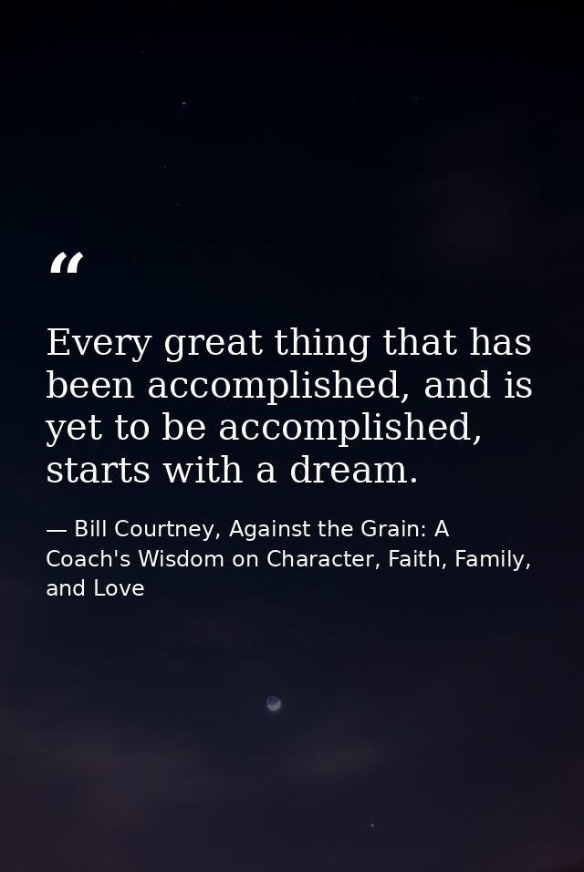 Every great thing that has been accomplished, and is yet to be accomplished, starts with a dream. — Bill Courtney, Against the Grain: A Coach's Wisdom on Character, Faith, Family, and Love