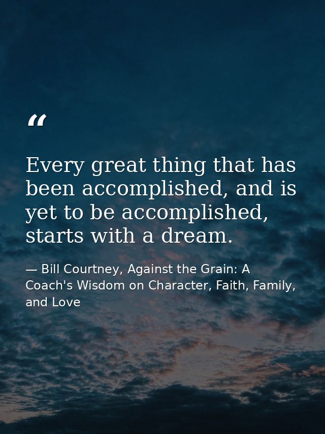 Every great thing that has been accomplished, and is yet to be accomplished, starts with a dream. — Bill Courtney, Against the Grain: A Coach's Wisdom on Character, Faith, Family, and Love