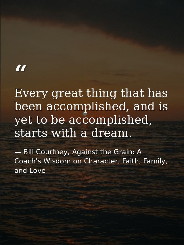 Every great thing that has been accomplished, and is yet to be accomplished, starts with a dream. — Bill Courtney, Against the Grain: A Coach's Wisdom on Character, Faith, Family, and Love