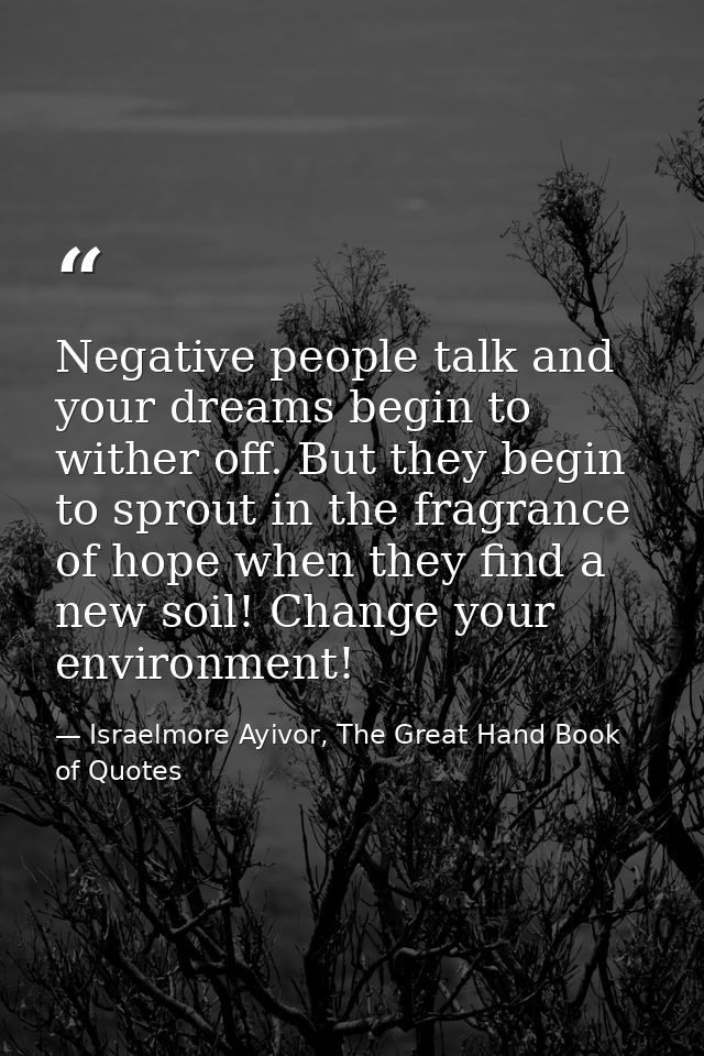 Negative people talk and your dreams begin to wither off. But they begin to sprout in the fragrance of hope when they fi — Israelmore Ayivor, The Great Hand Book of Quotes