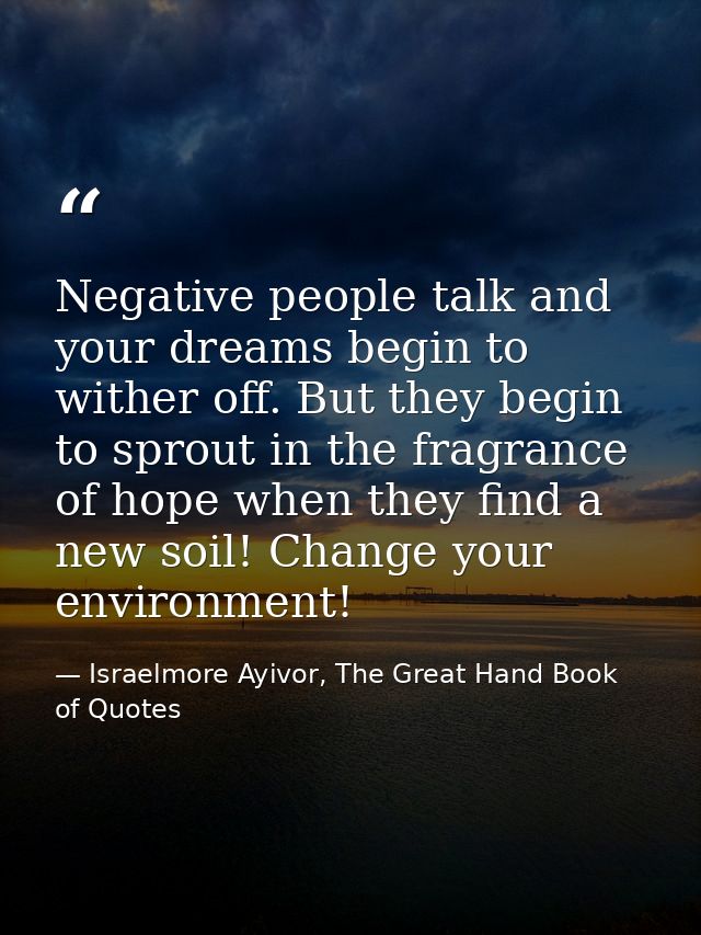 Negative people talk and your dreams begin to wither off. But they begin to sprout in the fragrance of hope when they fi — Israelmore Ayivor, The Great Hand Book of Quotes