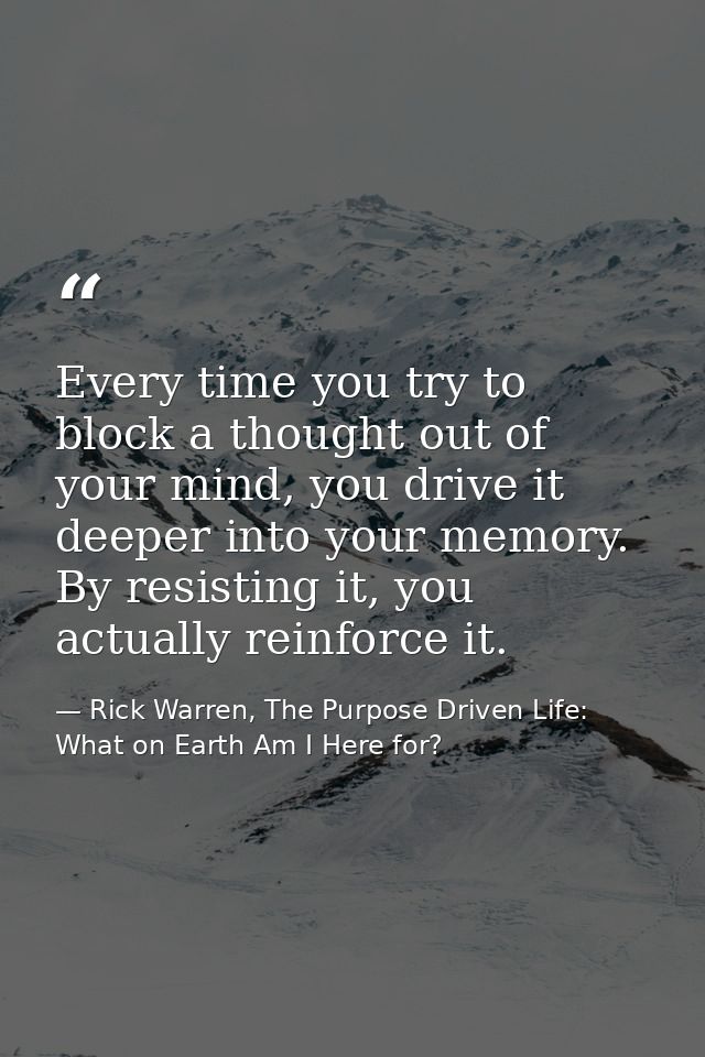 Every time you try to block a thought out of your mind, you drive it deeper into your memory. By resisting it, you actua — Rick Warren, The Purpose Driven Life: What on Earth Am I Here for?