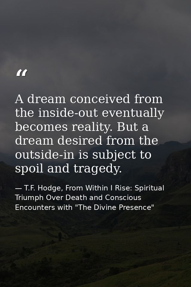 A dream conceived from the inside-out eventually becomes reality. But a dream desired from the outside-in is subject to  — T.F. Hodge, From Within I Rise: Spiritual Triumph Over Death and Conscious Encounters with "The Divine Presence"