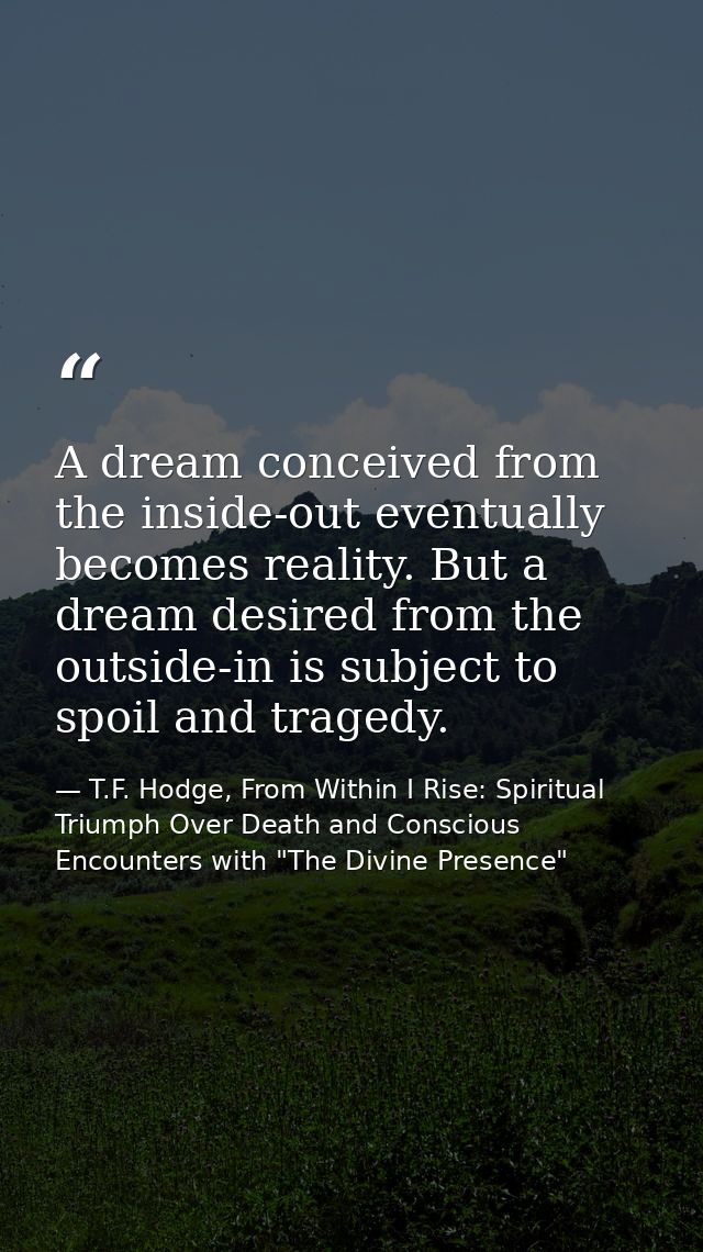 A dream conceived from the inside-out eventually becomes reality. But a dream desired from the outside-in is subject to  — T.F. Hodge, From Within I Rise: Spiritual Triumph Over Death and Conscious Encounters with "The Divine Presence"