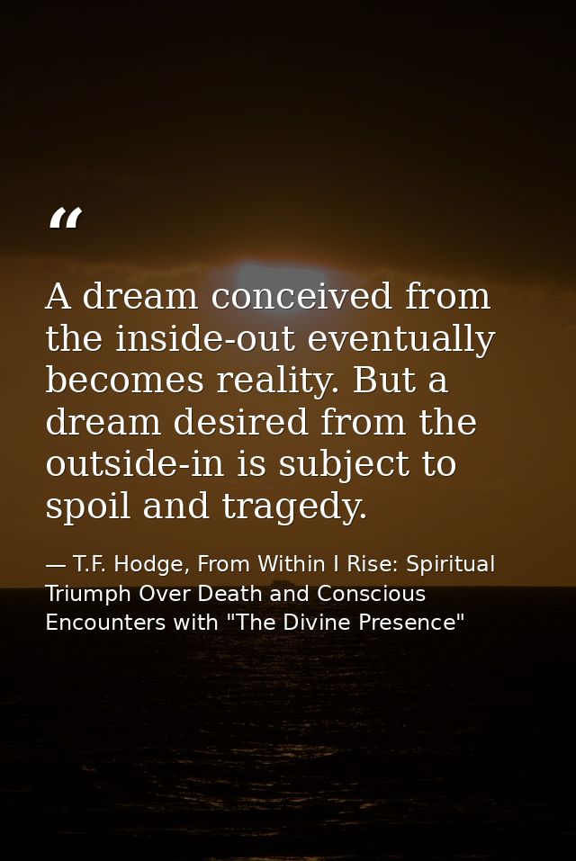 A dream conceived from the inside-out eventually becomes reality. But a dream desired from the outside-in is subject to  — T.F. Hodge, From Within I Rise: Spiritual Triumph Over Death and Conscious Encounters with "The Divine Presence"
