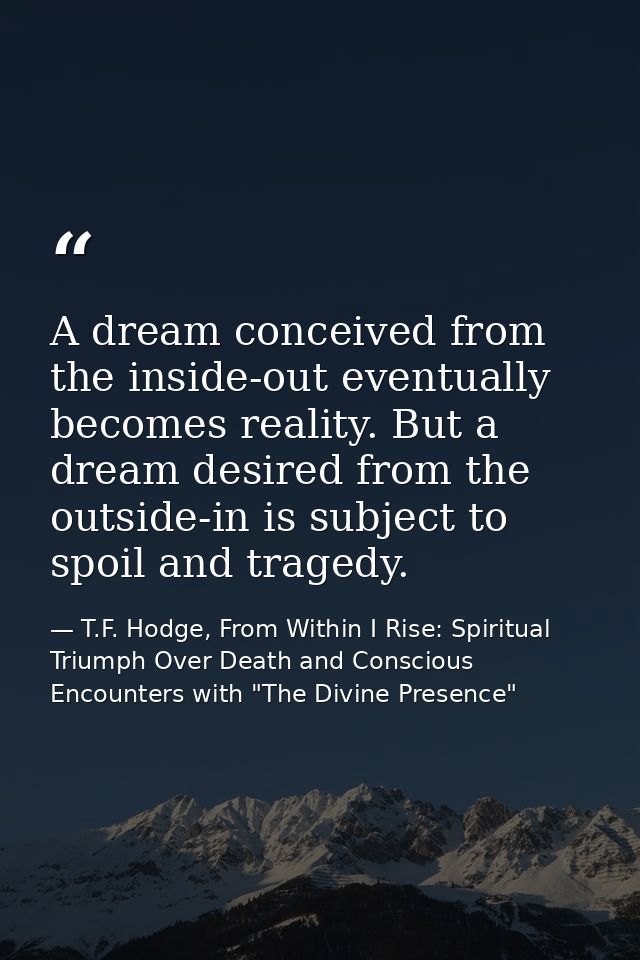 A dream conceived from the inside-out eventually becomes reality. But a dream desired from the outside-in is subject to  — T.F. Hodge, From Within I Rise: Spiritual Triumph Over Death and Conscious Encounters with "The Divine Presence"