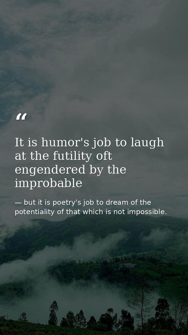 It is humor's job to laugh at the futility oft engendered by the improbable — but it is poetry's job to dream of the potentiality of that which is not impossible.