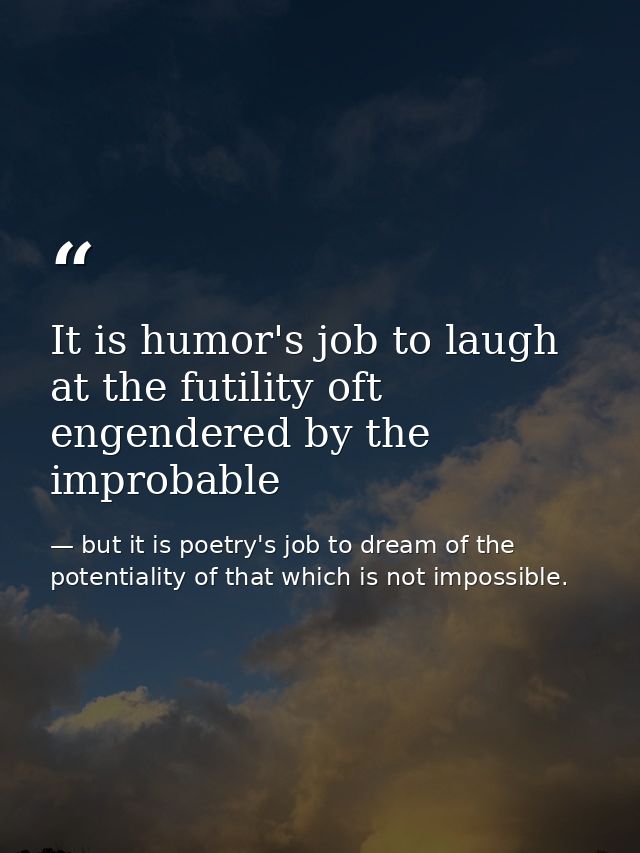 It is humor's job to laugh at the futility oft engendered by the improbable — but it is poetry's job to dream of the potentiality of that which is not impossible.