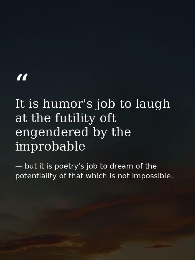 It is humor's job to laugh at the futility oft engendered by the improbable — but it is poetry's job to dream of the potentiality of that which is not impossible.