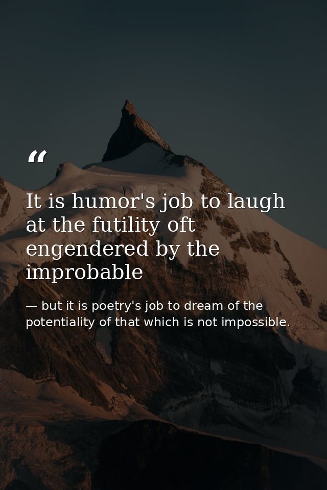It is humor's job to laugh at the futility oft engendered by the improbable — but it is poetry's job to dream of the potentiality of that which is not impossible.