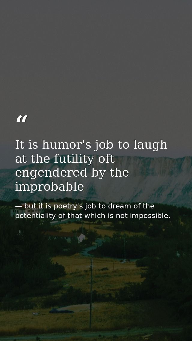 It is humor's job to laugh at the futility oft engendered by the improbable — but it is poetry's job to dream of the potentiality of that which is not impossible.