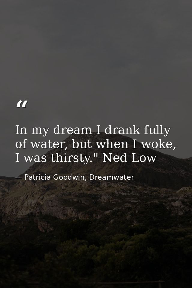 In my dream I drank fully of water, but when I woke, I was thirsty." Ned Low — Patricia Goodwin, Dreamwater