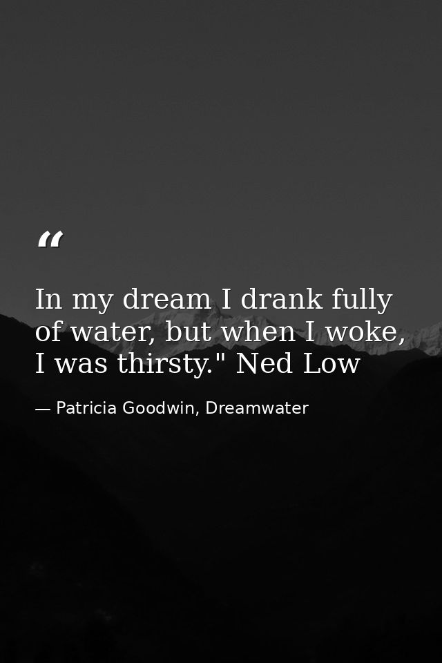 In my dream I drank fully of water, but when I woke, I was thirsty." Ned Low — Patricia Goodwin, Dreamwater