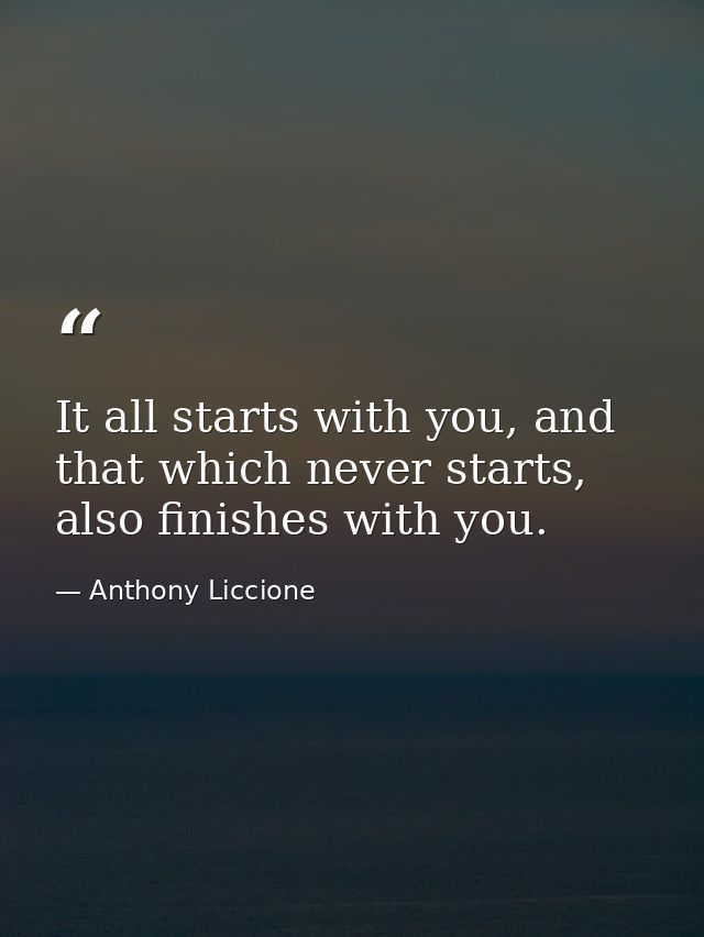 It all starts with you, and that which never starts, also finishes with you. — Anthony Liccione
