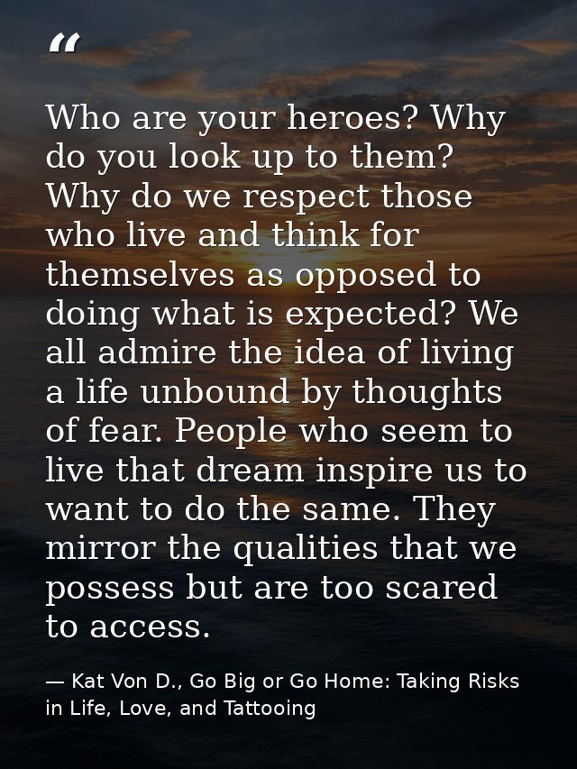 Who are your heroes? Why do you look up to them? Why do we respect those who live and think for themselves as opposed to — Kat Von D., Go Big or Go Home: Taking Risks in Life, Love, and Tattooing