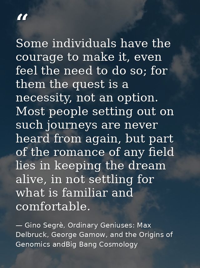 Some individuals have the courage to make it, even feel the need to do so; for them the quest is a necessity, not an opt — Gino Segrè, Ordinary Geniuses: Max Delbruck, George Gamow, and the Origins of Genomics andBig Bang Cosmology