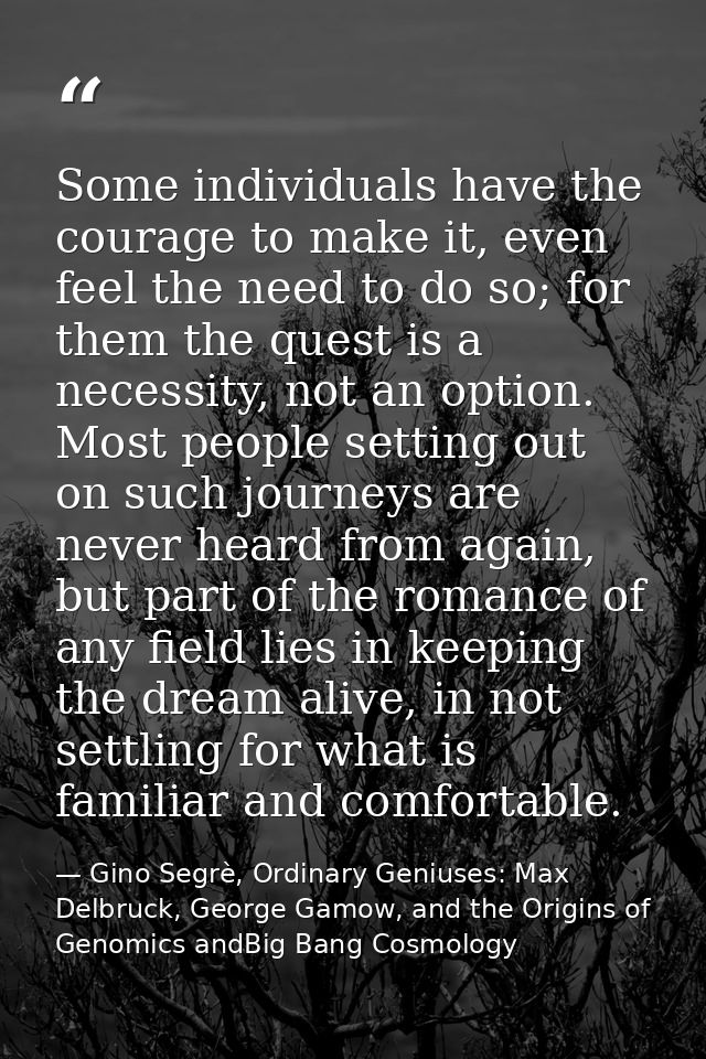 Some individuals have the courage to make it, even feel the need to do so; for them the quest is a necessity, not an opt — Gino Segrè, Ordinary Geniuses: Max Delbruck, George Gamow, and the Origins of Genomics andBig Bang Cosmology