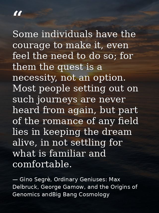Some individuals have the courage to make it, even feel the need to do so; for them the quest is a necessity, not an opt — Gino Segrè, Ordinary Geniuses: Max Delbruck, George Gamow, and the Origins of Genomics andBig Bang Cosmology