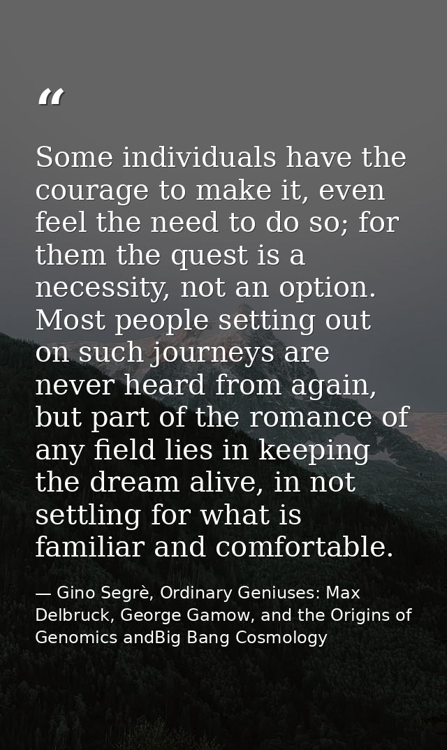 Some individuals have the courage to make it, even feel the need to do so; for them the quest is a necessity, not an opt — Gino Segrè, Ordinary Geniuses: Max Delbruck, George Gamow, and the Origins of Genomics andBig Bang Cosmology